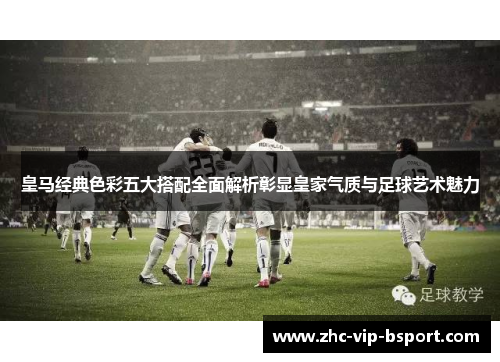 皇马经典色彩五大搭配全面解析彰显皇家气质与足球艺术魅力 皇马经典色彩五大搭配全面解析彰显皇家气质与足球艺术魅力