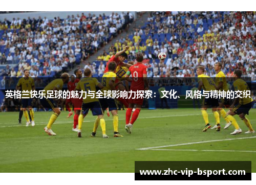 英格兰快乐足球的魅力与全球影响力探索:文化、风格与精神的交织 英格兰快乐足球的魅力与全球影响力探索:文化、风格与精神的交织