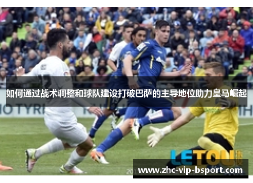 如何通过战术调整和球队建设打破巴萨的主导地位助力皇马崛起 如何通过战术调整和球队建设打破巴萨的主导地位助力皇马崛起