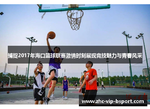捕捉2017年海口篮球联赛激情时刻展现竞技魅力与青春风采 捕捉2017年海口篮球联赛激情时刻展现竞技魅力与青春风采