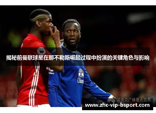揭秘前曼联球星在那不勒斯崛起过程中扮演的关键角色与影响 揭秘前曼联球星在那不勒斯崛起过程中扮演的关键角色与影响