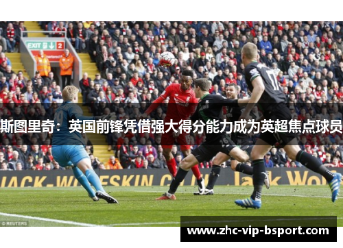 斯图里奇:英国前锋凭借强大得分能力成为英超焦点球员 斯图里奇:英国前锋凭借强大得分能力成为英超焦点球员