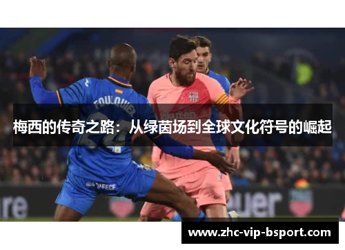 梅西的传奇之路:从绿茵场到全球文化符号的崛起 梅西的传奇之路:从绿茵场到全球文化符号的崛起