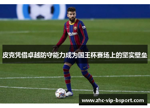 皮克凭借卓越防守能力成为国王杯赛场上的坚实壁垒 皮克凭借卓越防守能力成为国王杯赛场上的坚实壁垒