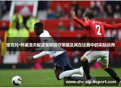 维克托·林德洛夫解读曼联防守策略及其在比赛中的实际运用 维克托·林德洛夫解读曼联防守策略及其在比赛中的实际运用