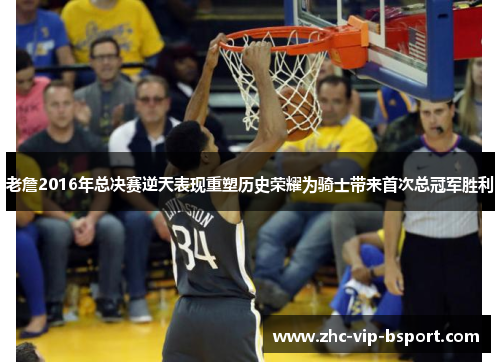 老詹2016年总决赛逆天表现重塑历史荣耀为骑士带来首次总冠军胜利