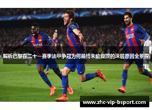 解析巴黎在二十一赛季法甲争冠为何最终未能登顶的深层原因全景探