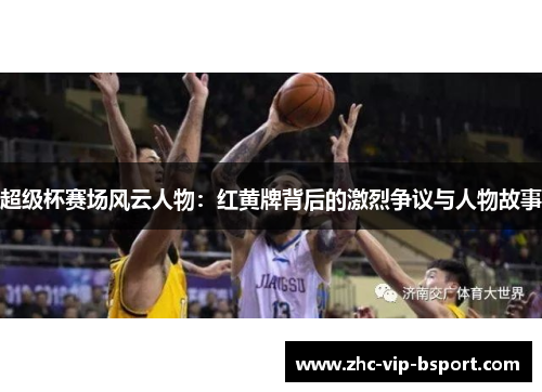 超级杯赛场风云人物:红黄牌背后的激烈争议与人物故事 超级杯赛场风云人物:红黄牌背后的激烈争议与人物故事