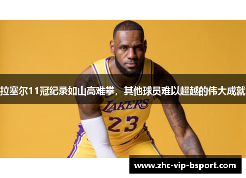 拉塞尔11冠纪录如山高难攀，其他球员难以超越的伟大成就