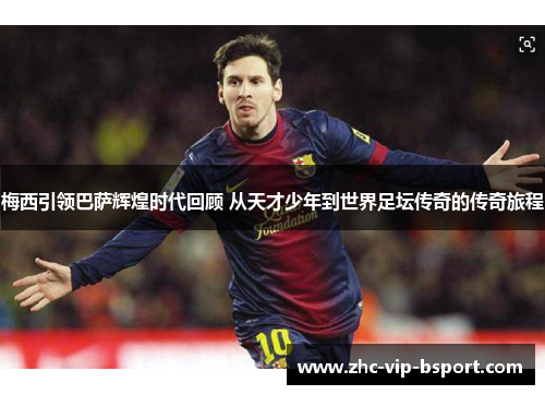 梅西引领巴萨辉煌时代回顾 从天才少年到世界足坛传奇的传奇旅程 梅西引领巴萨辉煌时代回顾 从天才少年到世界足坛传奇的传奇旅程