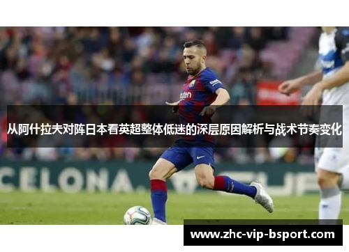 从阿什拉夫对阵日本看英超整体低迷的深层原因解析与战术节奏变化