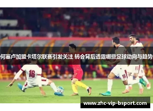 何塞卢加盟卡塔尔联赛引发关注 转会背后透露哪些足球动向与趋势