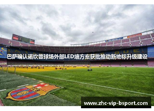 巴萨确认诺坎普球场外部LED墙方案获批推动新地标升级建设