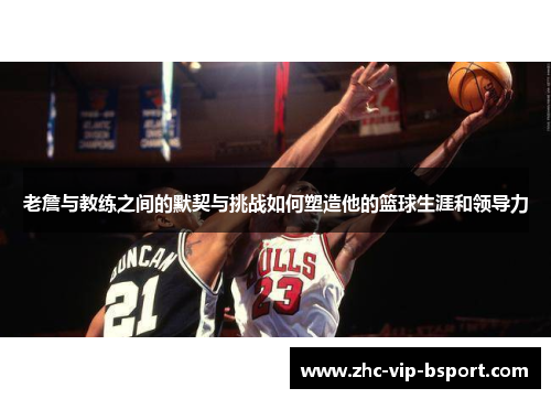 老詹与教练之间的默契与挑战如何塑造他的篮球生涯和领导力 老詹与教练之间的默契与挑战如何塑造他的篮球生涯和领导力