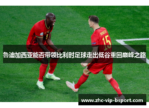 鲁迪加西亚能否带领比利时足球走出低谷重回巅峰之路 鲁迪加西亚能否带领比利时足球走出低谷重回巅峰之路